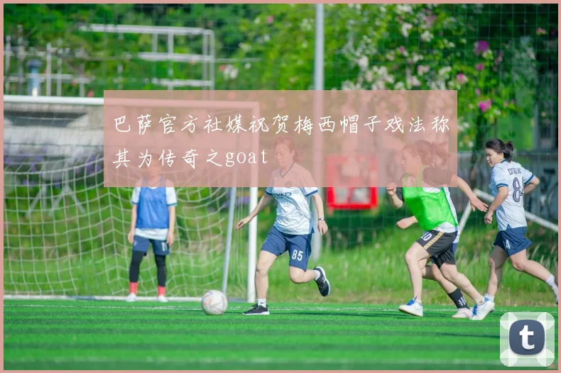 巴萨官方社媒祝贺梅西帽子戏法称其为传奇之goat