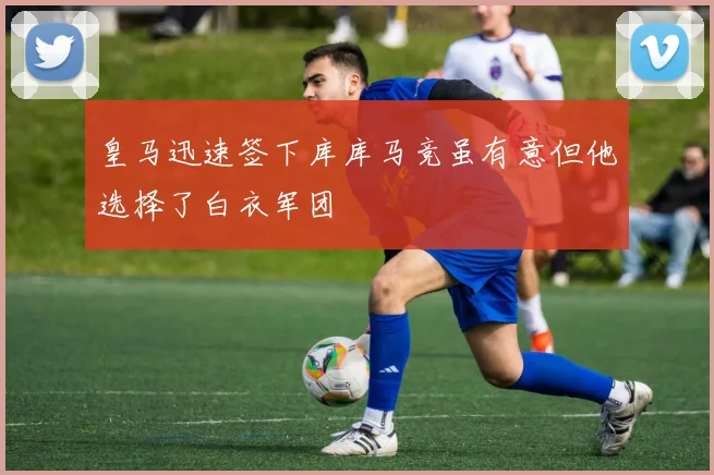 皇马迅速签下库库马竞虽有意但他选择了白衣军团