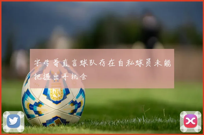 字母哥直言球队存在自私球员未能把握出手机会