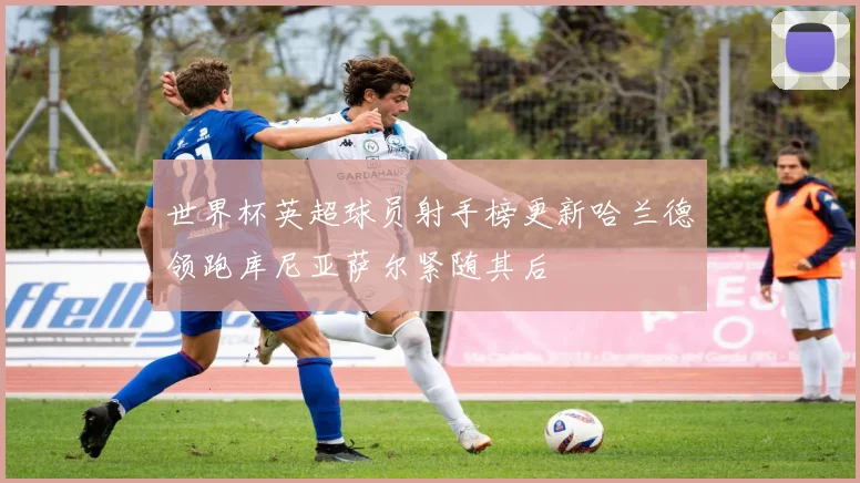 世界杯英超球员射手榜更新哈兰德领跑库尼亚萨尔紧随其后