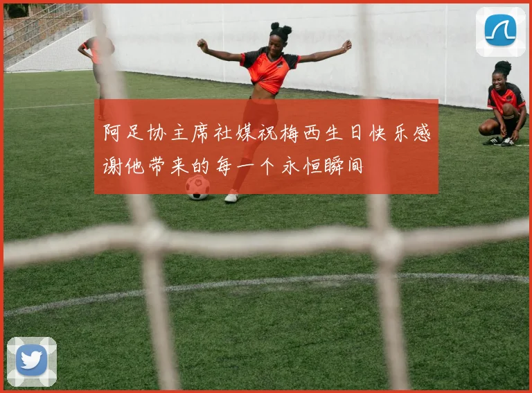 阿足协主席社媒祝梅西生日快乐感谢他带来的每一个永恒瞬间