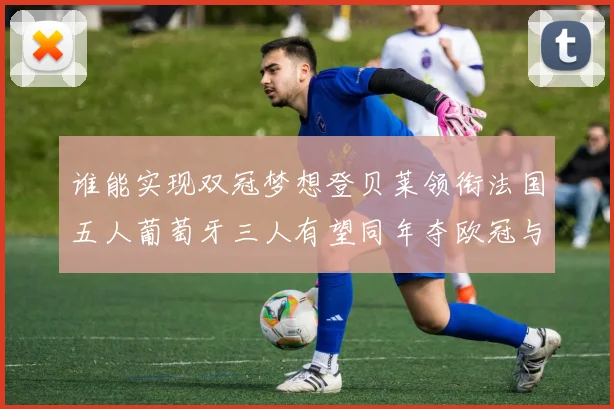 谁能实现双冠梦想登贝莱领衔法国五人葡萄牙三人有望同年夺欧冠与世界杯