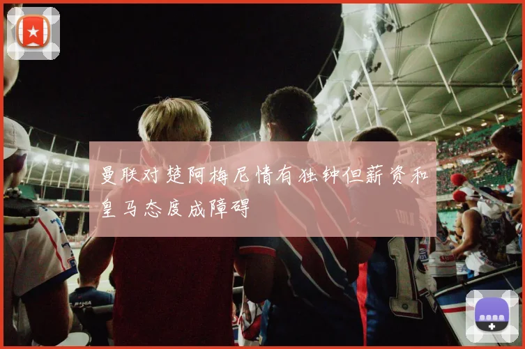 曼联对楚阿梅尼情有独钟但薪资和皇马态度成障碍