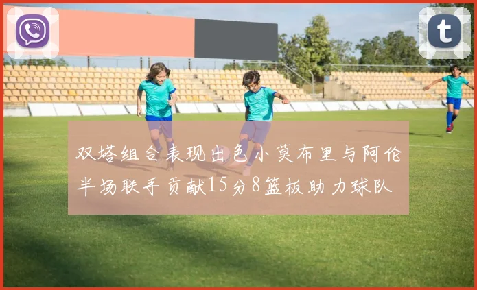 双塔组合表现出色小莫布里与阿伦半场联手贡献15分8篮板助力球队
