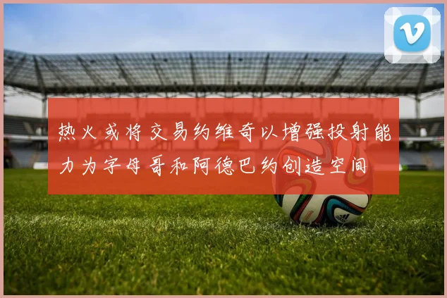 热火或将交易约维奇以增强投射能力为字母哥和阿德巴约创造空间