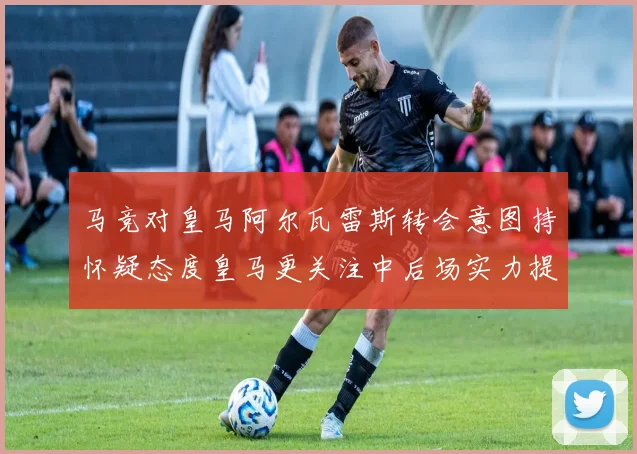马竞对皇马阿尔瓦雷斯转会意图持怀疑态度皇马更关注中后场实力提升