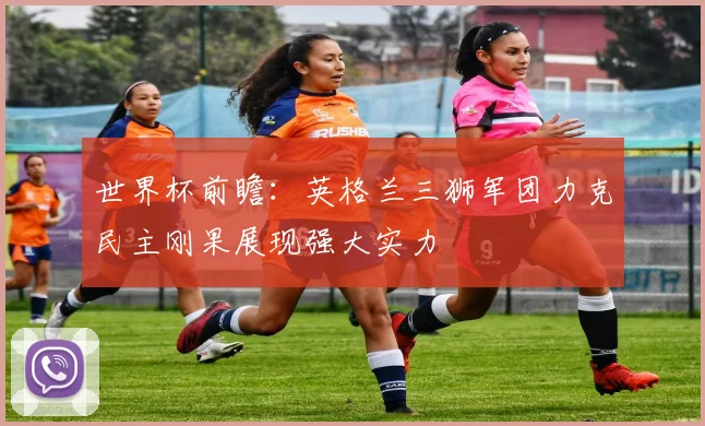 世界杯前瞻：英格兰三狮军团力克民主刚果展现强大实力