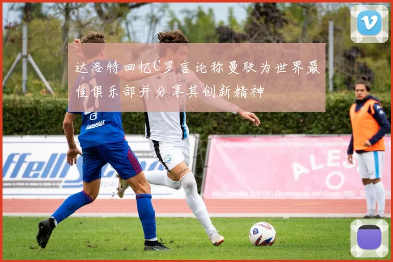 达洛特回忆C罗言论称曼联为世界最佳俱乐部并分享其创新精神