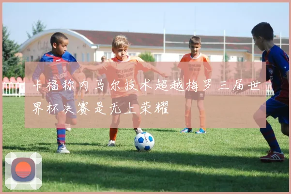 卡福称内马尔技术超越梅罗三届世界杯决赛是无上荣耀