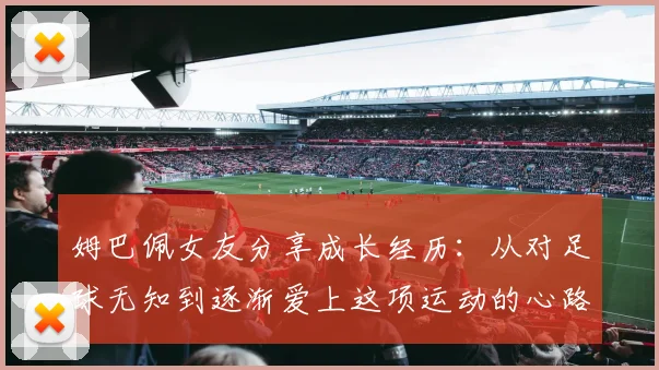 姆巴佩女友分享成长经历：从对足球无知到逐渐爱上这项运动的心路历程
