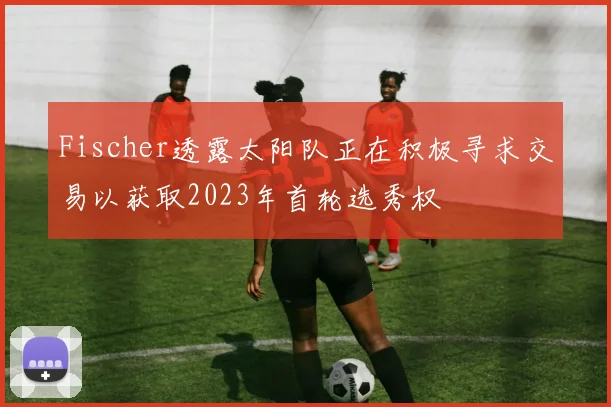 Fischer透露太阳队正在积极寻求交易以获取2023年首轮选秀权