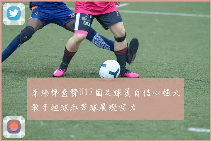 李玮锋盛赞U17国足球员自信心强大敢于控球和带球展现实力