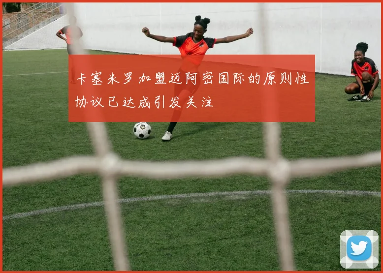卡塞米罗加盟迈阿密国际的原则性协议已达成引发关注